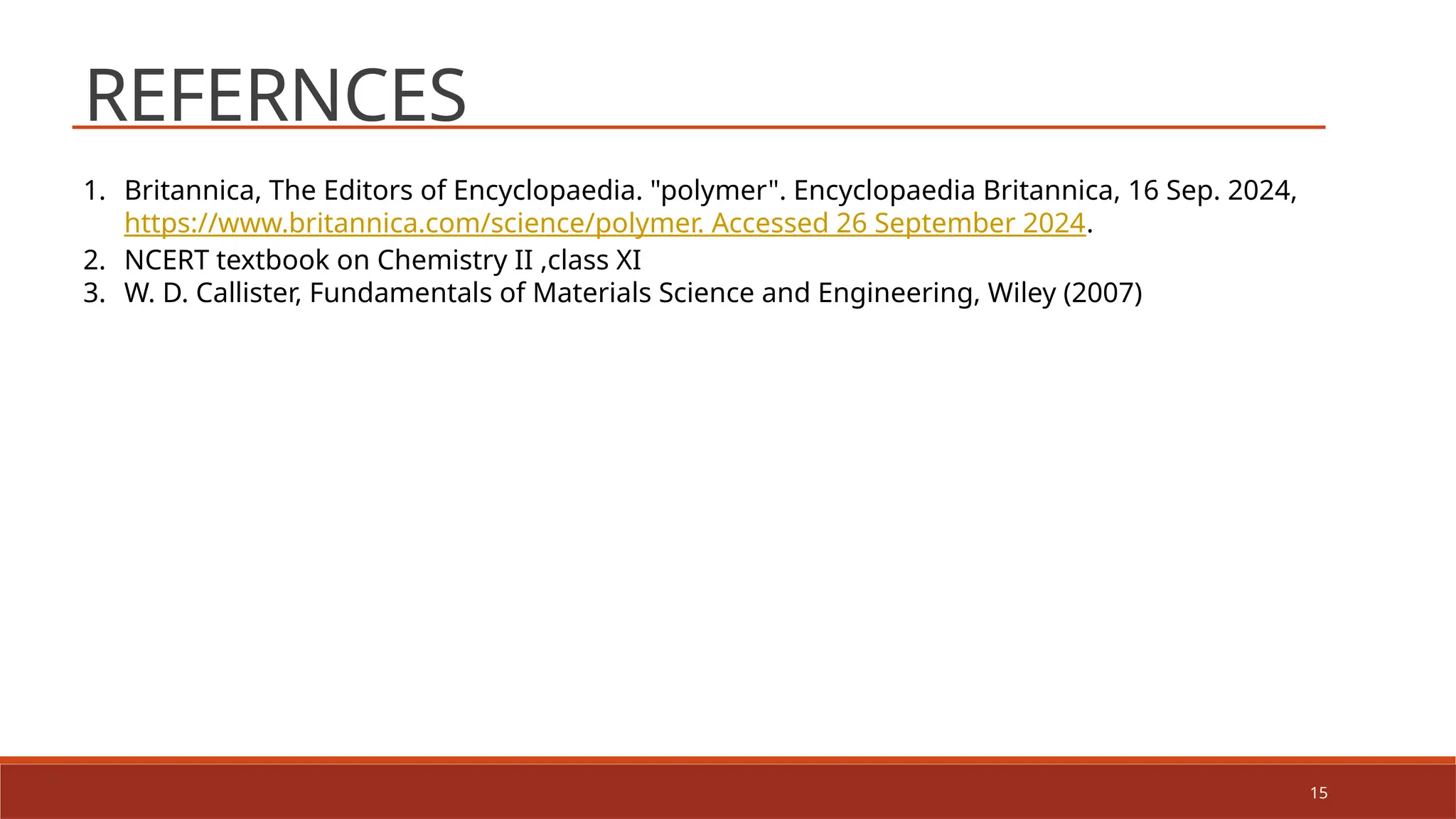 15
REFERNCES
1. Britannica, The Editors of Encyclopaedia. "polymer". Encyclopaedia Britannica, 16 Sep. 2024,
https://www.britannica.com/science/polymer. Accessed 26 September 2024.
2. NCERT textbook on Chemistry II ,class XI
3. W. D. Callister, Fundamentals of Materials Science and Engineering, Wiley (2007)
 