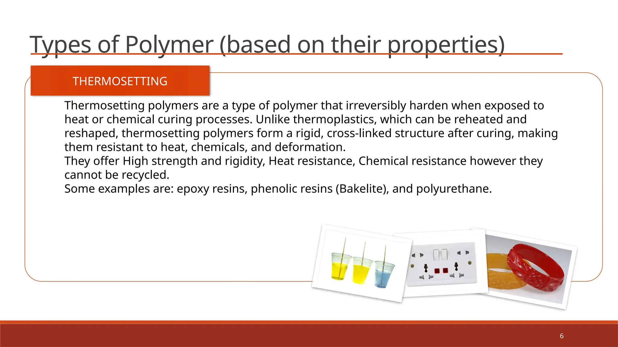 6
Types of Polymer (based on their properties)
THERMOSETTING
Thermosetting polymers are a type of polymer that irreversibly harden when exposed to
heat or chemical curing processes. Unlike thermoplastics, which can be reheated and
reshaped, thermosetting polymers form a rigid, cross-linked structure after curing, making
them resistant to heat, chemicals, and deformation.
They offer High strength and rigidity, Heat resistance, Chemical resistance however they
cannot be recycled.
Some examples are: epoxy resins, phenolic resins (Bakelite), and polyurethane.
 