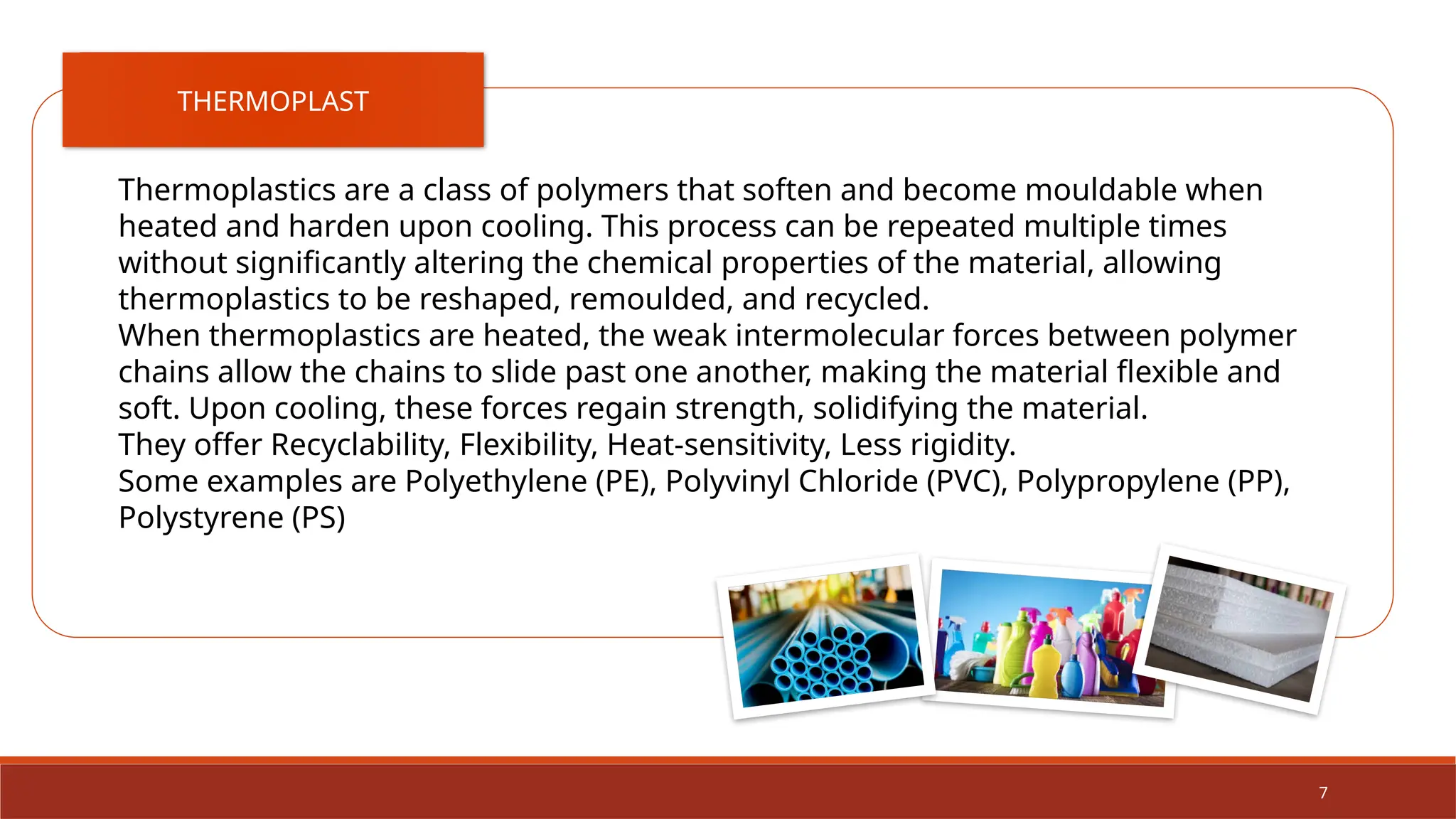 7
THERMOPLAST
Thermoplastics are a class of polymers that soften and become mouldable when
heated and harden upon cooling. This process can be repeated multiple times
without significantly altering the chemical properties of the material, allowing
thermoplastics to be reshaped, remoulded, and recycled.
When thermoplastics are heated, the weak intermolecular forces between polymer
chains allow the chains to slide past one another, making the material flexible and
soft. Upon cooling, these forces regain strength, solidifying the material.
They offer Recyclability, Flexibility, Heat-sensitivity, Less rigidity.
Some examples are Polyethylene (PE), Polyvinyl Chloride (PVC), Polypropylene (PP),
Polystyrene (PS)
 