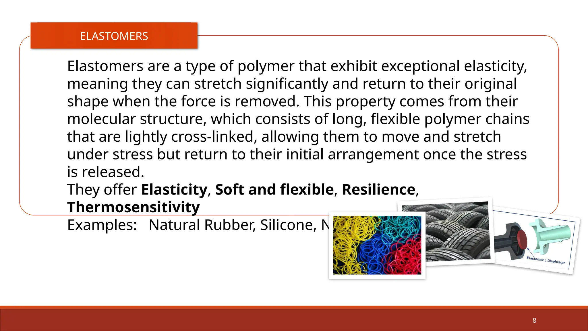 8
ELASTOMERS
Elastomers are a type of polymer that exhibit exceptional elasticity,
meaning they can stretch significantly and return to their original
shape when the force is removed. This property comes from their
molecular structure, which consists of long, flexible polymer chains
that are lightly cross-linked, allowing them to move and stretch
under stress but return to their initial arrangement once the stress
is released.
They offer Elasticity, Soft and flexible, Resilience,
Thermosensitivity
Examples: Natural Rubber, Silicone, Neoprene, Polyurethane
 