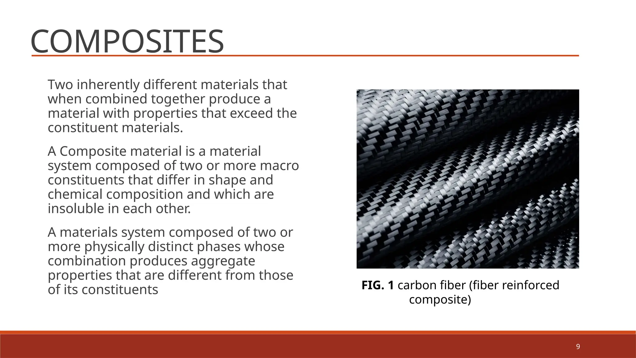 9
COMPOSITES
Two inherently different materials that
when combined together produce a
material with properties that exceed the
constituent materials.
A Composite material is a material
system composed of two or more macro
constituents that differ in shape and
chemical composition and which are
insoluble in each other.
A materials system composed of two or
more physically distinct phases whose
combination produces aggregate
properties that are different from those
of its constituents FIG. 1 carbon fiber (fiber reinforced
composite)
 