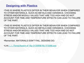 Designing with Plastics
•THIS IS WHERE PLASTICS DIFFER IN THEIR BEHAVIOR WHEN COMPARED
TO OTHER MATERIALS, SUCH AS METALS AND CERAMICS. CHOOSING
STRESS AND/OR MODULI VALUES THAT ARE TOO HIGH AND DO NOT
ACCOUNT FOR TIME AND TEMPERATURE EFFECTS CAN LEAD TO FAILURE
OF THE PART.
•THIS IS WHERE PLASTICS DIFFER IN THEIR BEHAVIOR WHEN COMPARED
TO OTHER MATERIALS, SUCH AS METALS AND CERAMICS. CHOOSING
STRESS AND/OR MODULI VALUES THAT ARE TOO HIGH AND DO NOT
ACCOUNT FOR TIME AND TEMPERATURE EFFECTS CAN LEAD TO FAILURE
OF THE PART.
•Remember, MATERIALS DON'T FAIL, DESIGNS DO.
•Link......TempAssem of 18y-313089&18y-313088.exe
 