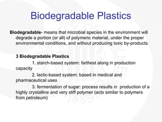 Biodegradable Plastics
Biodegradable- means that microbial species in the environment will
degrade a portion (or all) of polymeric material, under the proper
environmental conditions, and without producing toxic by-products.
3 Biodegradable Plastics
1. starch-based system: farthest along in production
capacity
2. lactic-based system: based in medical and
pharmaceutical uses
3. fermentation of sugar: process results in production of a
highly crystalline and very stiff polymer (acts similar to polymers
from petroleum)
 