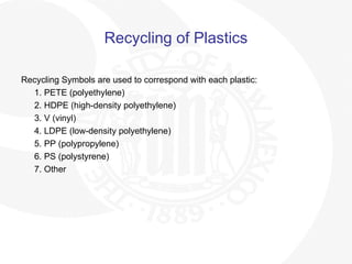 Recycling of Plastics
Recycling Symbols are used to correspond with each plastic:
1. PETE (polyethylene)
2. HDPE (high-density polyethylene)
3. V (vinyl)
4. LDPE (low-density polyethylene)
5. PP (polypropylene)
6. PS (polystyrene)
7. Other
 
