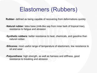Elastomers (Rubbers)
Rubber- defined as being capable of recovering from deformations quickly
-Natural rubber: latex base (milk-like sap from inner bark of tropical tree),
resistance to fatigue and abrasion
-Synthetic rubbers: better resistance to heat, chemicals, and gasoline than
natural rubber.
-Silicones: most useful range of temperature of elastomers, low resistance to
oil and wear
-Polyurethane: high strength, as well as harness and stiffness, good
resistance to breaking and abrasion
 