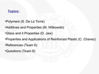 Topics:
•Polymers (S. De La Torre)
•Additives and Properties (M. Witkowski)
•Glass and it Properties (D. Jaw)
•Properties and Applications of Reinforced Plastic (C. Chavez)
•References (Team 6)
•Questions (Team 6)
 