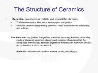 The Structure of Ceramics
• Ceramics- compounds of metallic and nonmetallic elements
– Traditional ceramics: tiles, brick, sewer pipes, and pottery
– Industrial ceramics (engineering ceramics): used in automotives, aerospace,
and turbines
Raw Materials- clay (oldest, fine-grained sheet-like structure), kaolinite (white clay
made of silicate of aluminum, slippery and moldable characteristics), flint
(composed of fine silica), feldspar (crystalline minerals with aluminum silicates
and potassium, sodium, or calcium)
Porcelain- white ceramic made of kaoline, quartz, and feldspar
 