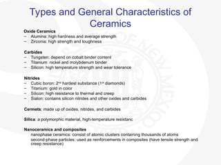 Types and General Characteristics of
Ceramics
Oxide Ceramics
– Alumina: high hardness and average strength
– Zirconia: high strength and toughness
Carbides
– Tungsten: depend on cobalt binder content
– Titanium: nickel and molybdenum binder
– Silicon: high temperature strength and wear tolerance
Nitrides
– Cubic boron: 2nd
hardest substance (1st
diamonds)
– Titanium: gold in color
– Silicon: high resistance to thermal and creep
– Sialon: contains silicon nitrides and other oxides and carbides
Cermets: made up of oxides, nitrides, and carbides
Silica: a polymorphic material, high-temperature resistanc
Nanoceramics and composites
nanophase ceramics: consist of atomic clusters containing thousands of atoms
second-phase particles: used as reinforcements in composites (have tensile strength and
creep resistance)
 
