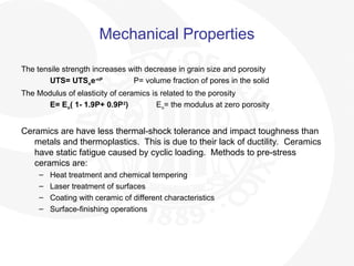 Mechanical Properties
The tensile strength increases with decrease in grain size and porosity
UTS= UTSoe-nP
P= volume fraction of pores in the solid
The Modulus of elasticity of ceramics is related to the porosity
E= Eo( 1- 1.9P+ 0.9P2
) Eo= the modulus at zero porosity
Ceramics are have less thermal-shock tolerance and impact toughness than
metals and thermoplastics. This is due to their lack of ductility. Ceramics
have static fatigue caused by cyclic loading. Methods to pre-stress
ceramics are:
– Heat treatment and chemical tempering
– Laser treatment of surfaces
– Coating with ceramic of different characteristics
– Surface-finishing operations
 