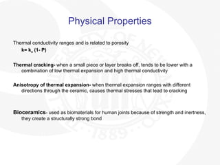 Physical Properties
Thermal conductivity ranges and is related to porosity
k= ko (1- P)
Thermal cracking- when a small piece or layer breaks off, tends to be lower with a
combination of low thermal expansion and high thermal conductivity
Anisotropy of thermal expansion- when thermal expansion ranges with different
directions through the ceramic, causes thermal stresses that lead to cracking
Bioceramics- used as biomaterials for human joints because of strength and inertness,
they create a structurally strong bond
 
