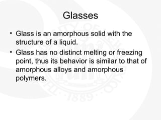 Glasses
• Glass is an amorphous solid with the
structure of a liquid.
• Glass has no distinct melting or freezing
point, thus its behavior is similar to that of
amorphous alloys and amorphous
polymers.
 