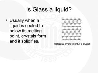 Is Glass a liquid?
• Usually when a
liquid is cooled to
below its melting
point, crystals form
and it solidifies. molecular arrangement in a crystal
 