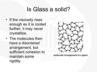 Is Glass a solid?
• If the viscosity rises
enough as it is cooled
further, it may never
crystallize.
• The molecules then
have a disordered
arrangement, but
sufficient cohesion to
maintain some
rigidity.
molecular arrangement in a glass
 