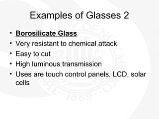 Examples of Glasses 2
• Borosilicate Glass
• Very resistant to chemical attack
• Easy to cut
• High luminous transmission
• Uses are touch control panels, LCD, solar
cells
 