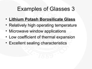 Examples of Glasses 3
• Lithium Potash Borosilicate Glass
• Relatively high operating temperature
• Microwave window applications
• Low coefficient of thermal expansion
• Excellent sealing characteristics
 