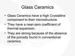 Glass Ceramics
• Glass Ceramics have a high Crystalline
component to their microstructure.
• They have a near-zero coefficient of
thermal expansion.
• They are strong because of the absence
of the porosity found in conventional
ceramics.
 