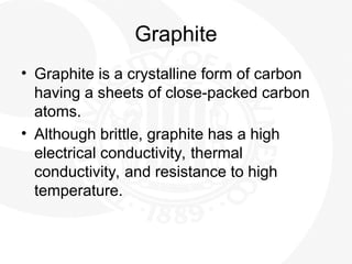 Graphite
• Graphite is a crystalline form of carbon
having a sheets of close-packed carbon
atoms.
• Although brittle, graphite has a high
electrical conductivity, thermal
conductivity, and resistance to high
temperature.
 