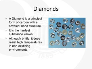 Diamonds
• A Diamond is a principal
form of carbon with a
covalent bond structure.
• It is the hardest
substance known.
• Although brittle, it does
resist high temperatures
in non-oxidizing
environments.
 