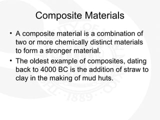 Composite Materials
• A composite material is a combination of
two or more chemically distinct materials
to form a stronger material.
• The oldest example of composites, dating
back to 4000 BC is the addition of straw to
clay in the making of mud huts.
 