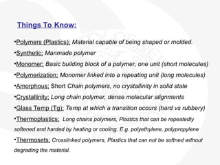 Things To Know:
•Polymers (Plastics); Material capable of being shaped or molded.
•Synthetic; Manmade polymer
•Monomer; Basic building block of a polymer, one unit (short molecules)
•Polymerization; Monomer linked into a repeating unit (long molecules)
•Amorphous; Short Chain polymers, no crystallinity in solid state
•Crystallinity; Long chain polymer, dense molecular alignments
•Glass Temp (Tg); Temp at which a transition occurs (hard vs rubbery)
•Thermoplastics; Long chains polymers, Plastics that can be repeatedly
softened and harded by heating or cooling. E.g. polyethylene, polypropylene
•Thermosets; Crosslinked polymers, Plastics that can not be softned without
degrading the material.
 