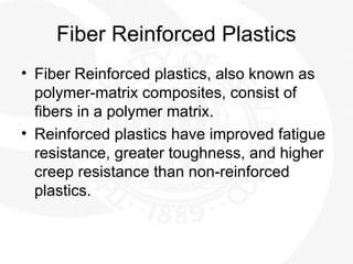 Fiber Reinforced Plastics
• Fiber Reinforced plastics, also known as
polymer-matrix composites, consist of
fibers in a polymer matrix.
• Reinforced plastics have improved fatigue
resistance, greater toughness, and higher
creep resistance than non-reinforced
plastics.
 