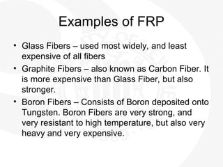 Examples of FRP
• Glass Fibers – used most widely, and least
expensive of all fibers
• Graphite Fibers – also known as Carbon Fiber. It
is more expensive than Glass Fiber, but also
stronger.
• Boron Fibers – Consists of Boron deposited onto
Tungsten. Boron Fibers are very strong, and
very resistant to high temperature, but also very
heavy and very expensive.
 