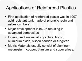 Applications of Reinforced Plastics
• First application of reinforced plastic was in 1907
acid resistant tank made of phenolic resin and
asbestos fibers.
• Major development in1970s resulting in
advanced composites
• Fibers used are usually graphite, boron,
aluminum oxide, silicon carbide or tungsten
• Matrix Materials usually consist of aluminum,
magnesium, copper, titanium and super alloys.
 