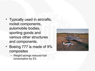 • Typically used in aircrafts,
rocket components,
automobile bodies,
sporting goods and
various other structures
and components.
• Boeing 777 is made of 9%
composites
– Weight savings reduced fuel
consumption by 2%
 