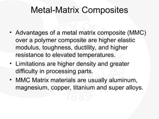 Metal-Matrix Composites
• Advantages of a metal matrix composite (MMC)
over a polymer composite are higher elastic
modulus, toughness, ductility, and higher
resistance to elevated temperatures.
• Limitations are higher density and greater
difficulty in processing parts.
• MMC Matrix materials are usually aluminum,
magnesium, copper, titanium and super alloys.
 