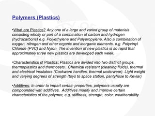 Polymers (Plastics)
•What are Plastics? Any one of a large and varied group of materials
consisting wholly or part of a combination of carbon and hydrogen
(hydrocarbons) e.g. Polyethylene and Polypropylene. Also a combination of
oxygen, nitrogen and other organic and inorganic elements. e.g. Polyvinyl
Chloride (PVC) and Nylon The invention of new plastics is so rapid that
approximately three new plastics are developed each week.
•Characteristics of Plastics; Plastics are divided into two distinct groups,
thermoplastics and thermosets. Chemical resistant (cleaning fluids), thermal
and electrical insulators (Cookware handles, thermal underwear). Light weight
and varying degrees of strength (toys to space station, pantyhose to Kevlar)
•Additives; In order to impart certain properties, polymers usually are
compounded with additives. Additives modify and improve certain
characteristics of the polymer, e.g. stiffness, strength, color, weatherability
 
