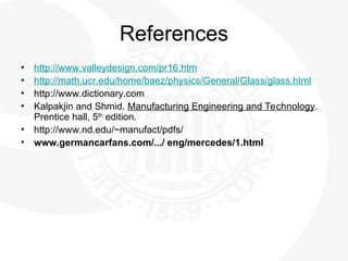 References
• http://www.valleydesign.com/pr16.htm
• http://math.ucr.edu/home/baez/physics/General/Glass/glass.html
• http://www.dictionary.com
• Kalpakjin and Shmid. Manufacturing Engineering and Technology.
Prentice hall, 5th
edition.
• http://www.nd.edu/~manufact/pdfs/
• www.germancarfans.com/.../ eng/mercedes/1.html
 