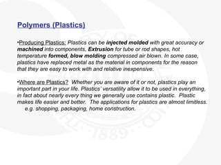 Polymers (Plastics)
•Producing Plastics; Plastics can be injected molded with great accuracy or
machined into components, Extrusion for tube or rod shapes, hot
temperature formed, blow molding compressed air blown. In some case,
plastics have replaced metal as the material in components for the reason
that they are easy to work with and relative inexpensive.
•Where are Plastics? Whether you are aware of it or not, plastics play an
important part in your life. Plastics’ versatility allow it to be used in everything,
in fact about nearly every thing we generally use contains plastic. Plastic
makes life easier and better. The applications for plastics are almost limitless.
e.g. shopping, packaging, home construction.
 