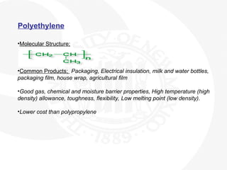 Polyethylene
•Molecular Structure;
•Common Products; Packaging, Electrical insulation, milk and water bottles,
packaging film, house wrap, agricultural film
•Good gas, chemical and moisture barrier properties, High temperature (high
density) allowance, toughness, flexibility, Low melting point (low density).
•Lower cost than polypropylene
 