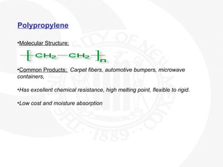 Polypropylene
•Molecular Structure;
•Common Products; Carpet fibers, automotive bumpers, microwave
containers,
•Has excellent chemical resistance, high melting point, flexible to rigid.
•Low cost and moisture absorption
 