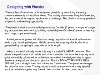 Designing with Plastics
•The number of variations or formulations possible by combining the many
chemical elements is virtually endless. This variety also makes the job of selecting
the best material for a given application a challenge. The plastics industry provides
a dynamic and exciting opportunity.
•The plastic industry has classified plastics as Durable (3 years or longer of usage
e.g. automobiles, electronics, building materials) Non-Durable (3 years or less e.g.
trash bags, cups, most toys).
• A designer or engineer will often use design equations that work with metals
while a part is being designed. Metals behave like a spring; that is, the force
generated by the spring is proportional to its length.
• When a material actually works this way it is called "LINEAR" behavior. This
allows the performance of metals and other materials that work like a spring to be
quite accurately calculated. A problem occurs when the designer tries to apply
these same equations directly to plastics. Plastics DO NOT BEHAVE LIKE A
SPRING (not a straight line), that is they are "non-linear." Temperature changes
the behavior even more. The equations should be used only with very special
input. A material supplier may have to be consulted for the correct input.
 