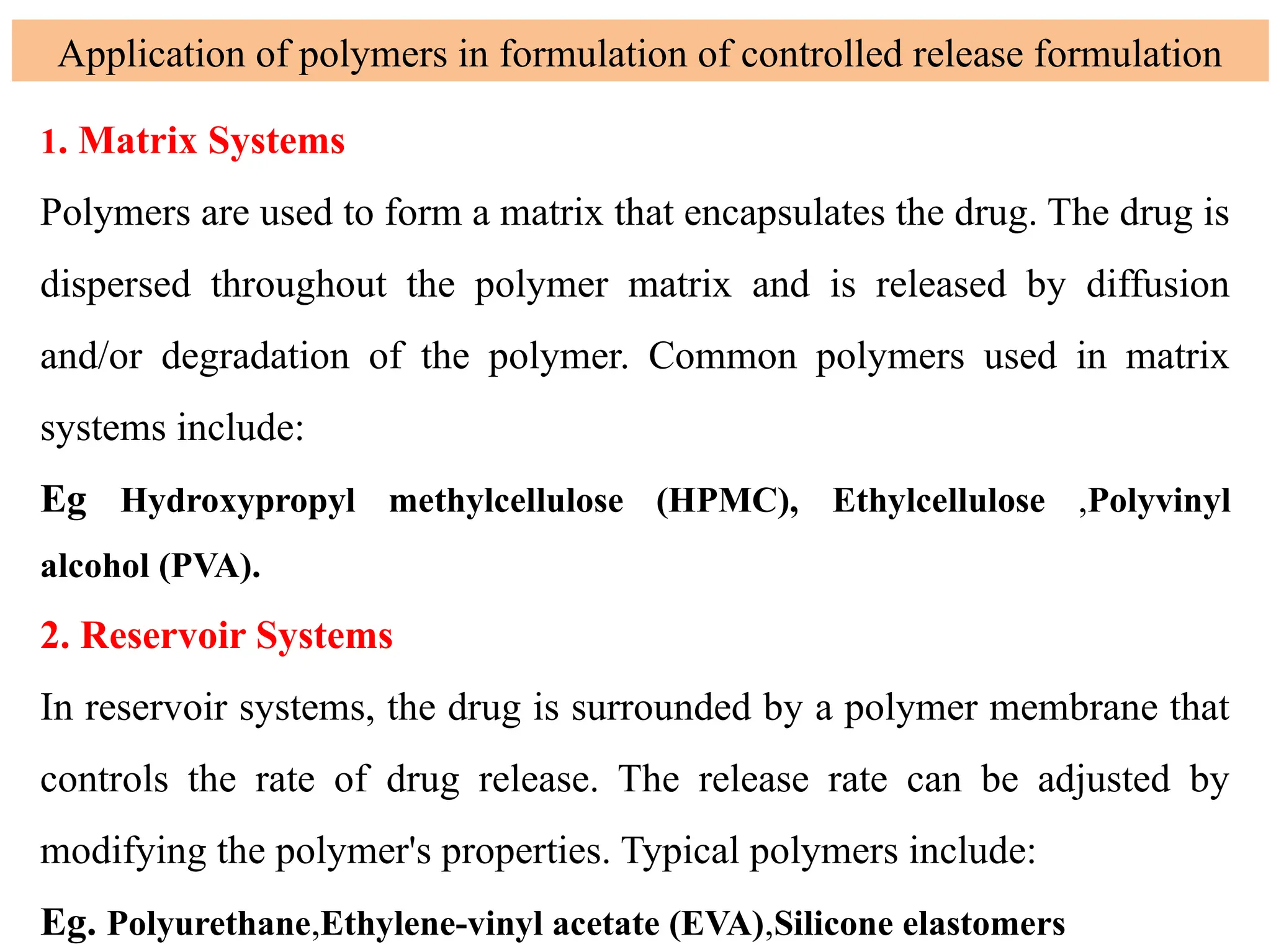1. Matrix Systems
Polymers are used to form a matrix that encapsulates the drug. The drug is
dispersed throughout the polymer matrix and is released by diffusion
and/or degradation of the polymer. Common polymers used in matrix
systems include:
Eg Hydroxypropyl methylcellulose (HPMC), Ethylcellulose ,Polyvinyl
alcohol (PVA).
2. Reservoir Systems
In reservoir systems, the drug is surrounded by a polymer membrane that
controls the rate of drug release. The release rate can be adjusted by
modifying the polymer's properties. Typical polymers include:
Eg. Polyurethane,Ethylene-vinyl acetate (EVA),Silicone elastomers
Application of polymers in formulation of controlled release formulation
 