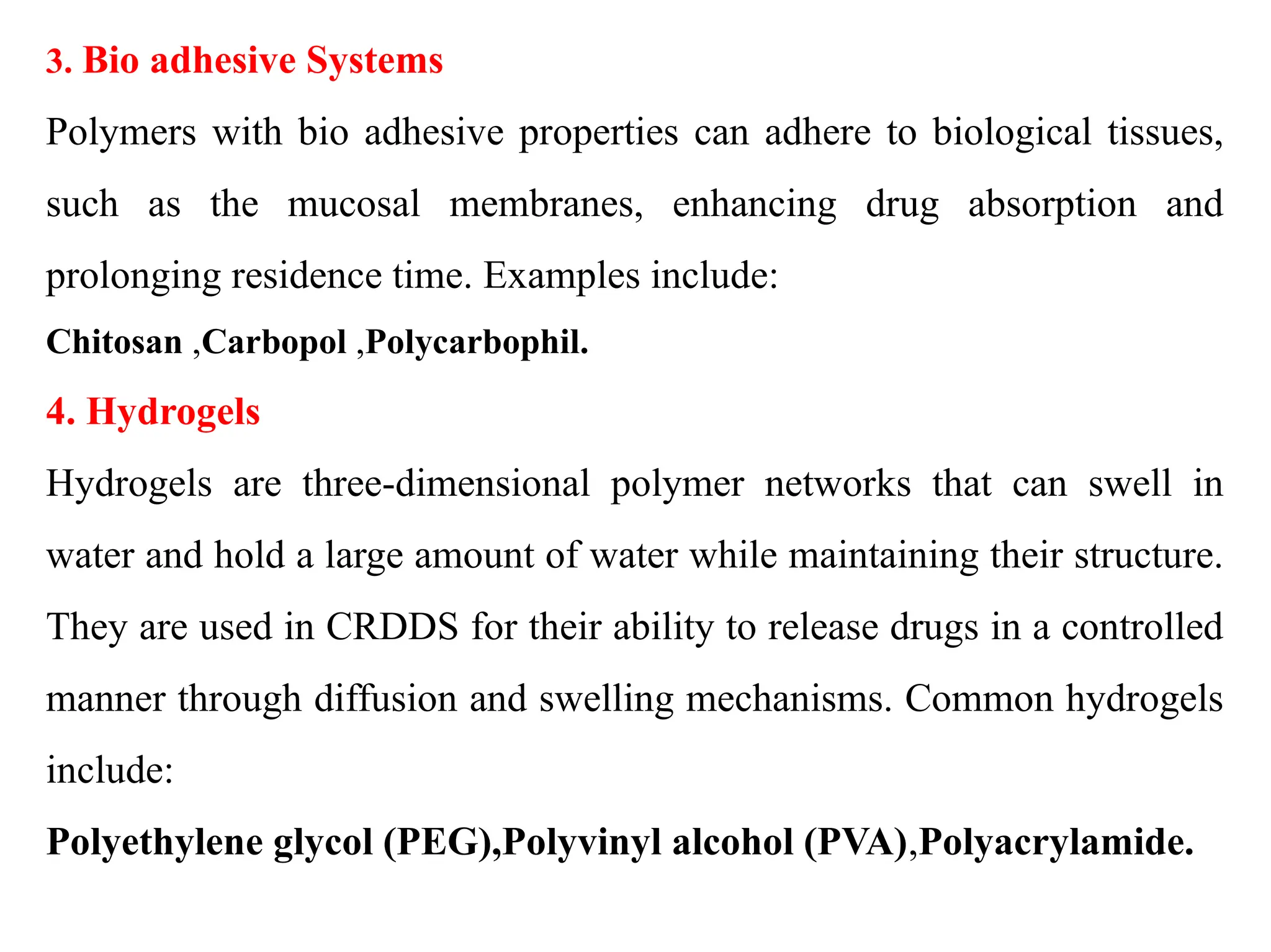 3. Bio adhesive Systems
Polymers with bio adhesive properties can adhere to biological tissues,
such as the mucosal membranes, enhancing drug absorption and
prolonging residence time. Examples include:
Chitosan ,Carbopol ,Polycarbophil.
4. Hydrogels
Hydrogels are three-dimensional polymer networks that can swell in
water and hold a large amount of water while maintaining their structure.
They are used in CRDDS for their ability to release drugs in a controlled
manner through diffusion and swelling mechanisms. Common hydrogels
include:
Polyethylene glycol (PEG),Polyvinyl alcohol (PVA),Polyacrylamide.
 