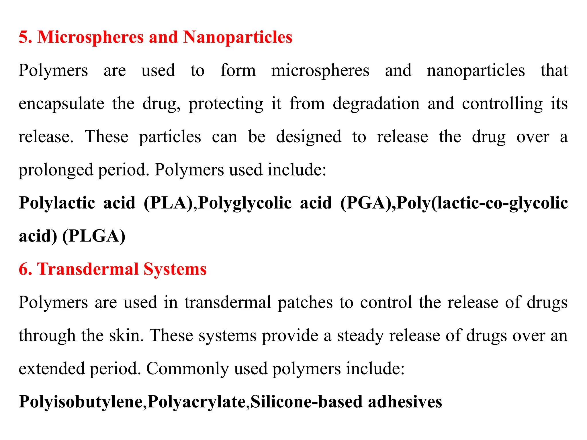 5. Microspheres and Nanoparticles
Polymers are used to form microspheres and nanoparticles that
encapsulate the drug, protecting it from degradation and controlling its
release. These particles can be designed to release the drug over a
prolonged period. Polymers used include:
Polylactic acid (PLA),Polyglycolic acid (PGA),Poly(lactic-co-glycolic
acid) (PLGA)
6. Transdermal Systems
Polymers are used in transdermal patches to control the release of drugs
through the skin. These systems provide a steady release of drugs over an
extended period. Commonly used polymers include:
Polyisobutylene,Polyacrylate,Silicone-based adhesives
 
