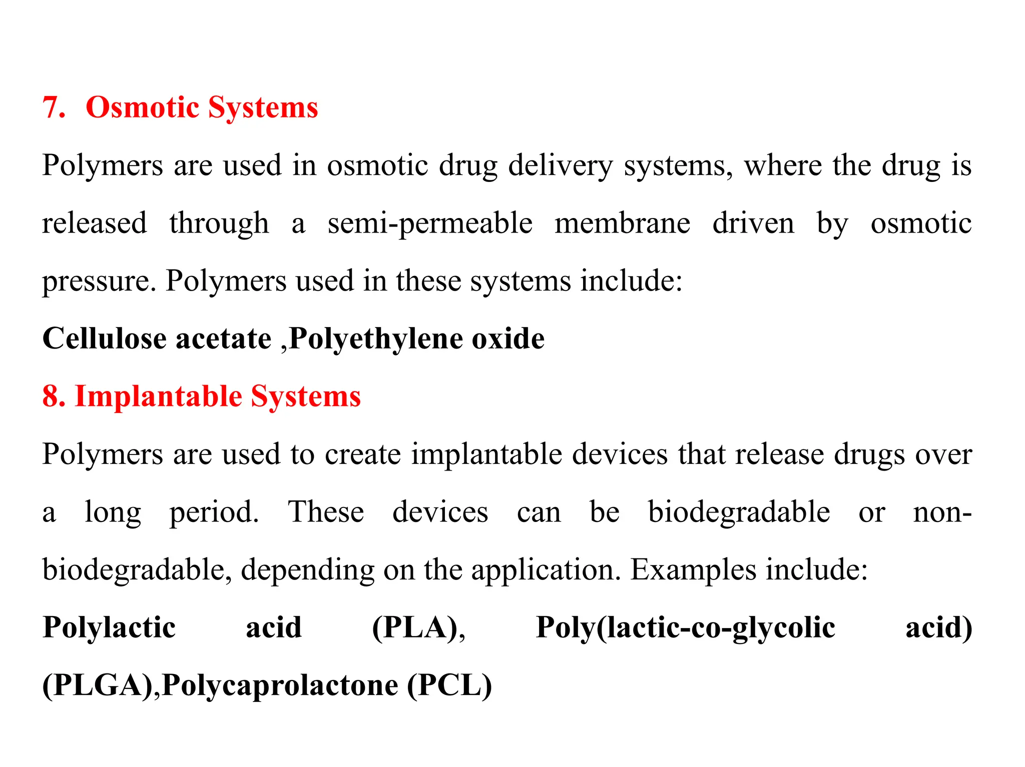 7. Osmotic Systems
Polymers are used in osmotic drug delivery systems, where the drug is
released through a semi-permeable membrane driven by osmotic
pressure. Polymers used in these systems include:
Cellulose acetate ,Polyethylene oxide
8. Implantable Systems
Polymers are used to create implantable devices that release drugs over
a long period. These devices can be biodegradable or non-
biodegradable, depending on the application. Examples include:
Polylactic acid (PLA), Poly(lactic-co-glycolic acid)
(PLGA),Polycaprolactone (PCL)
 