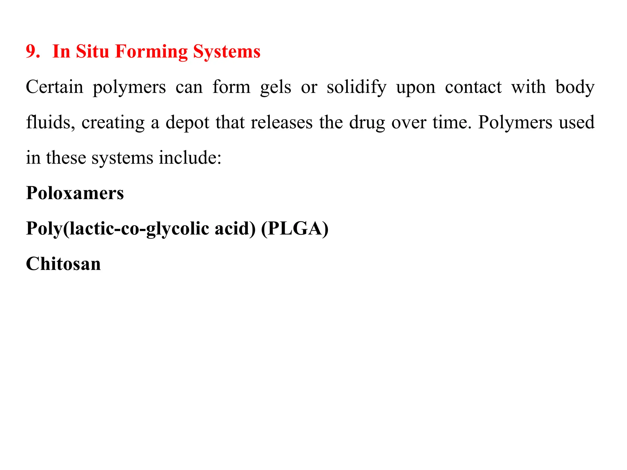 9. In Situ Forming Systems
Certain polymers can form gels or solidify upon contact with body
fluids, creating a depot that releases the drug over time. Polymers used
in these systems include:
Poloxamers
Poly(lactic-co-glycolic acid) (PLGA)
Chitosan
 