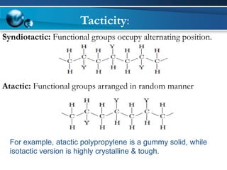 Syndiotactic: Functional groups occupy alternating position. 
Atactic: Functional groups arranged in random manner 
For example, atacticpolypropylene is a gummy solid, while isotactic version is highly crystalline & tough. 
Tacticity:  