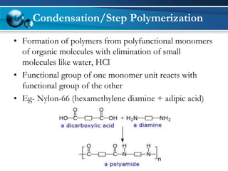 Condensation/Step Polymerization 
•Formation of polymers from polyfunctional monomers of organic molecules with elimination of small molecules like water, HCl 
•Functional group of one monomer unit reacts with functional group of the other 
•Eg-Nylon-66 (hexamethylenediamine+ adipicacid)  