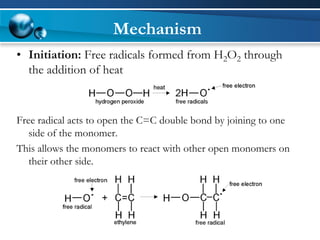Mechanism 
•Initiation:Free radicals formed from H2O2through the addition of heat 
Free radical acts to open the C=C double bond by joining to one side of the monomer. 
This allows the monomers to react with other open monomers on their other side.  