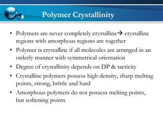 Polymer Crystallinity 
•Polymers are never completely crystallinecrystalline regions with amorphous regions are together 
•Polymer is crystalline if all molecules are arranged in an orderly manner with symmetrical orientation 
•Degree of crystallinity depends on DP & tacticity 
•Crystalline polymers possess high density, sharp melting points, strong, brittle and hard 
•Amorphous polymers do not possess melting points, but softening points  