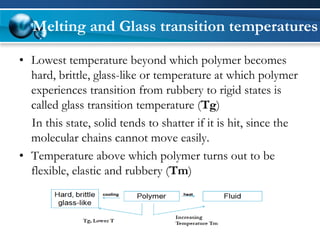 Melting and Glass transition temperatures 
•Lowest temperature beyond which polymer becomes hard, brittle, glass-like or temperature at which polymer experiences transition from rubbery to rigid states is called glass transition temperature (Tg) 
In this state, solid tends to shatter if it is hit, since the molecular chains cannot move easily. 
•Temperature above which polymer turns out to be flexible, elastic and rubbery (Tm)  
