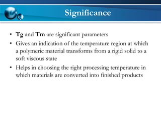 Significance 
•Tgand Tmare significant parameters 
•Gives an indication of the temperature region at which a polymeric material transforms from a rigid solid to a soft viscous state 
•Helps in choosing the right processing temperature in which materials are converted into finished products  