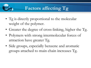 Factors affecting Tg 
•Tg is directly proportional to the molecular weight of the polymer. 
•Greater the degree of cross-linking, higher the Tg. 
•Polymers with strong intermolecular forces of attraction have greater Tg. 
•Side groups, especially benzene and aromatic groups attached to main chain increases Tg.  