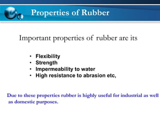 Properties of Rubber 
Important properties of rubber are its 
•Flexibility 
•Strength 
•Impermeability to water 
•High resistance to abrasion etc, 
Due to these properties rubber is highly useful for industrial as well 
as domestic purposes.  