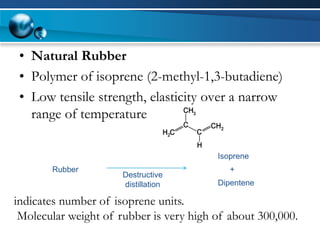 •Natural Rubber 
•Polymer of isoprene (2-methyl-1,3-butadiene) 
•Low tensile strength, elasticity over a narrow range of temperature 
Rubber 
Destructive distillation 
Isoprene 
Dipentene 
+ 
indicates number of isoprene units. 
Molecular weight of rubber is very high of about 300,000.  