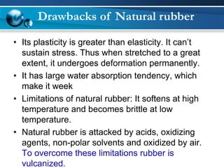 •Its plasticity is greater than elasticity. It can’t sustain stress. Thus when stretched to a great extent, it undergoes deformation permanently. 
•It has large water absorption tendency, which make it week 
•Limitations of natural rubber: It softens at high temperature and becomes brittle at low temperature. 
•Natural rubber is attacked by acids, oxidizing agents, non-polar solvents and oxidized by air. To overcome these limitations rubber is vulcanized. 
Drawbacks of Natural rubber  